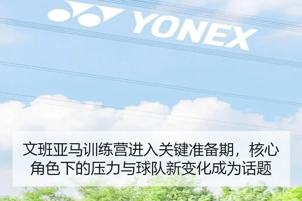 文班亚马训练营进入关键准备期，核心角色下的压力与球队新变化成为话题